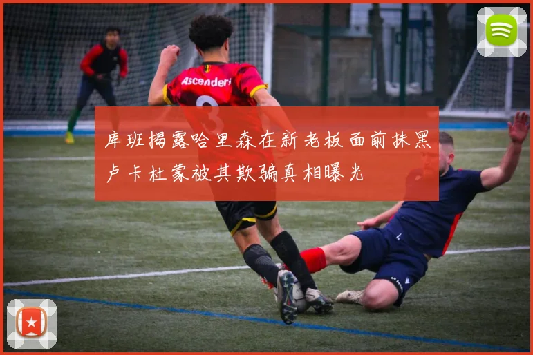 库班揭露哈里森在新老板面前抹黑卢卡杜蒙被其欺骗真相曝光