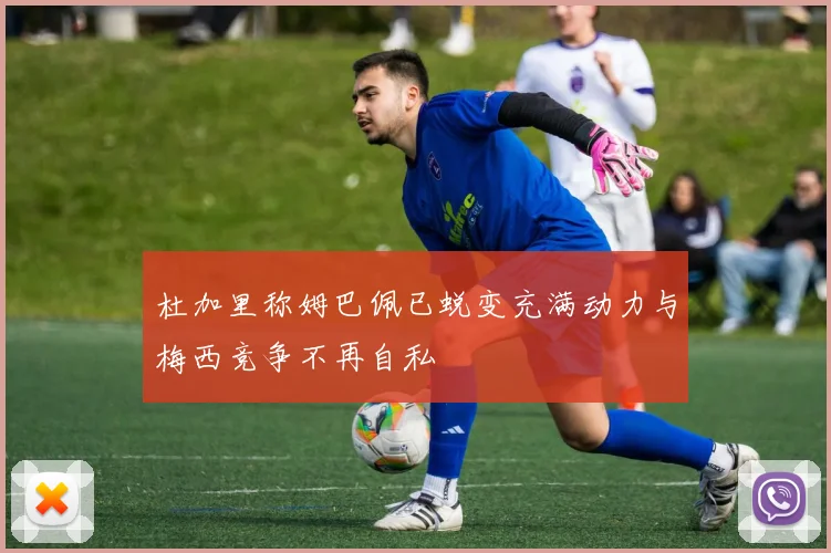 杜加里称姆巴佩已蜕变充满动力与梅西竞争不再自私
