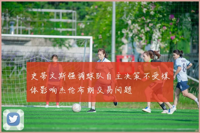 史蒂文斯强调球队自主决策不受媒体影响杰伦布朗交易问题