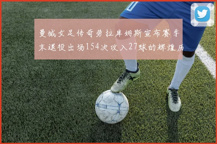 曼城女足传奇劳拉库姆斯宣布赛季末退役出场154次攻入27球的辉煌历程