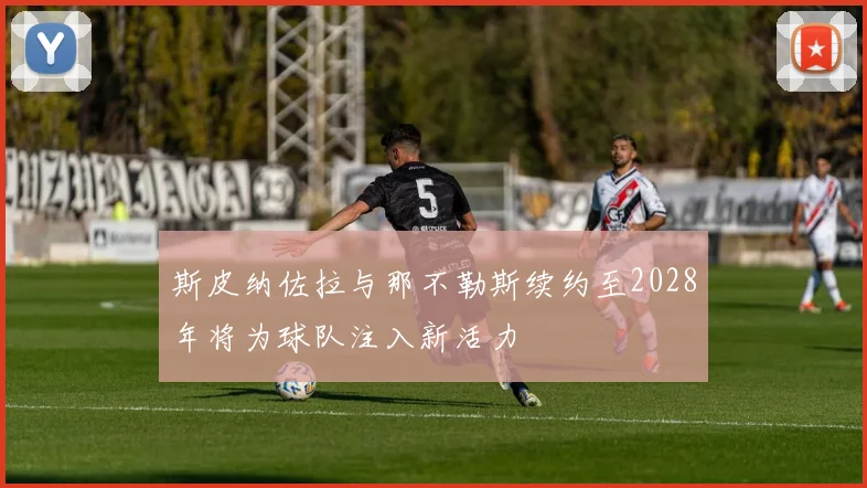 斯皮纳佐拉与那不勒斯续约至2028年将为球队注入新活力