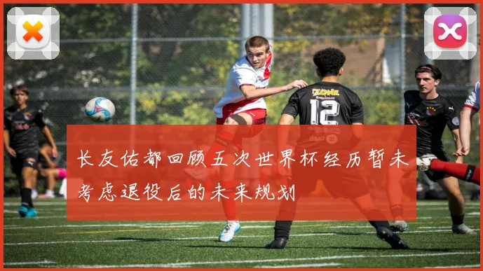 长友佑都回顾五次世界杯经历暂未考虑退役后的未来规划
