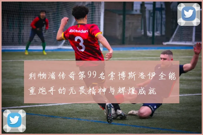 利物浦传奇第99名索博斯洛伊全能重炮手的无畏精神与辉煌成就