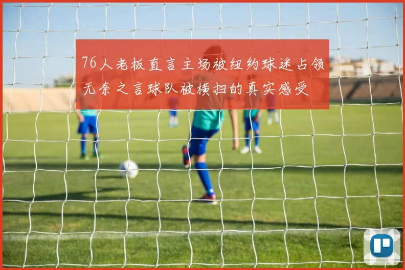 76人老板直言主场被纽约球迷占领无奈之言球队被横扫的真实感受