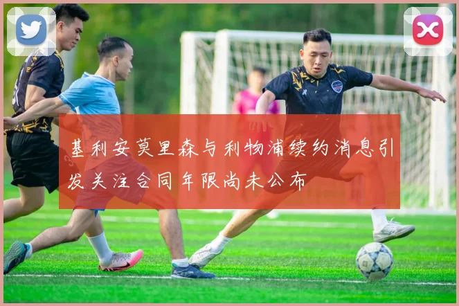 基利安莫里森与利物浦续约消息引发关注合同年限尚未公布