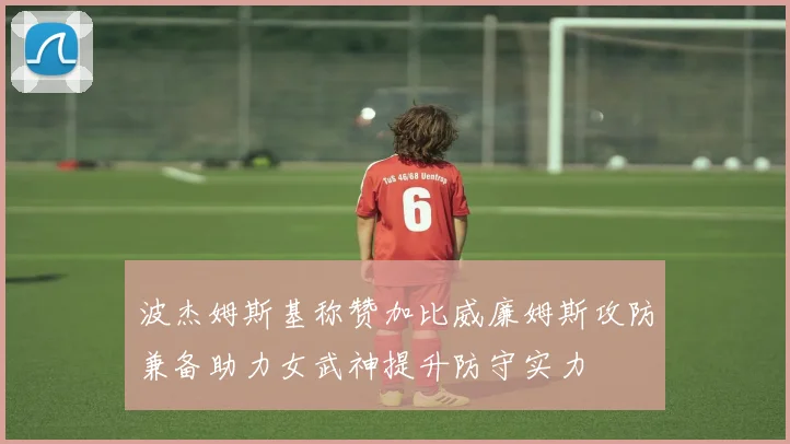 波杰姆斯基称赞加比威廉姆斯攻防兼备助力女武神提升防守实力