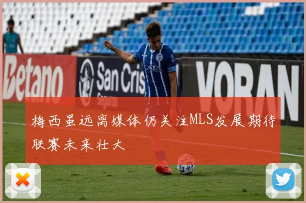 梅西虽远离媒体仍关注MLS发展期待联赛未来壮大